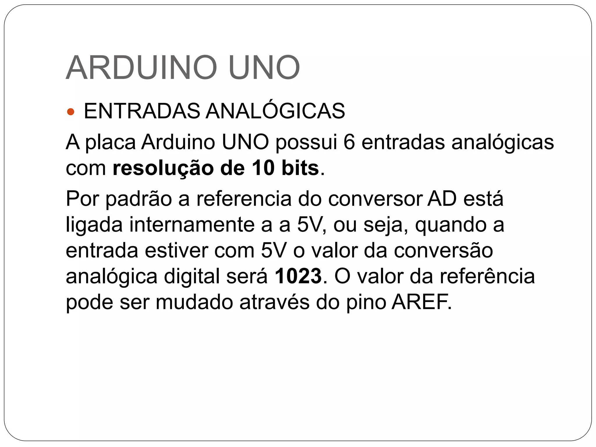 ARDUINO UNO  ENTRADAS ANALÓGICAS A placa Arduino UNO possui 6 entradas analógicas com resolução de 10 bits. Por padrão a referencia do conversor AD está ligada internamente a a 5V, ou seja, quando a entrada estiver com 5V o valor da conversão analógica digital será 1023. O valor da referência pode ser mudado através do pino AREF. 