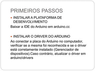 PRIMEIROS PASSOS
 INSTALAR A PLATAFORMA DE
DESENVOLVIMENTO
Baixar a IDE do Arduino em arduino.cc
 INSTALAR O DRIVER DO ARDUINO
Ao conectar a placa do Arduino no computador,
verificar se a mesma foi reconhecida e se o driver
está corretamente instalado (Gerenciador de
dispositivos).Caso contrário, atualizar o driver em
arduinodrivers
 