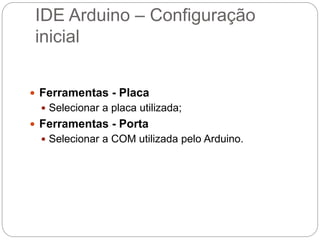 IDE Arduino – Configuração
inicial
 Ferramentas - Placa
 Selecionar a placa utilizada;
 Ferramentas - Porta
 Selecionar a COM utilizada pelo Arduino.
 