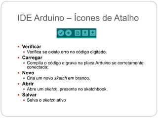 IDE Arduino – Ícones de Atalho
 Verificar
 Verifica se existe erro no código digitado.
 Carregar
 Compila o código e grava na placa Arduino se corretamente
conectada;
 Novo
 Cria um novo sketch em branco.
 Abrir
 Abre um sketch, presente no sketchbook.
 Salvar
 Salva o sketch ativo
 
