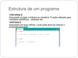 Estrutura de um programa
void setup ()
Executado ao ligar o Arduino ou resetá-lo. Função utilizada para
inicializar periféricos , variáveis etc.
void loop ()
Executado em loop inifinito. Local onde deve-se colocar o
programa principal.
 