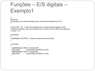 Funções – E/S digitais –
Exemplo1
/*
Pisca Led
O exemplo faz um led conectado ao pino 13 piscar na frequencia de 1Hz.
*/
const int led = 13; // cria uma constante com o numero do pino ligado ao LED
// utiliza-se, também, criar uma variável com o numero do pino, neste caso coloca-se
// int led = 13;
void setup()
{
pinMode(led, OUTPUT); // declara o pino do led como saída
}
void loop()
{
digitalWrite(led, HIGH); // Acende LED
delay (500) // gera atraso de 500ms ou 0,5s
digitalWrite(led, LOW); // Apaga LED
delay (500) // gera atraso de 500ms ou 0,5s
}
 