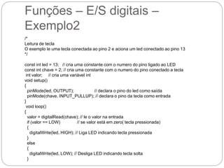 Funções – E/S digitais –
Exemplo2
/*
Leitura de tecla
O exemplo le uma tecla conectada ao pino 2 e aciona um led conectado ao pino 13
*/
const int led = 13; // cria uma constante com o numero do pino ligado ao LED
const int chave = 2; // cria uma constante com o numero do pino conectado a tecla
int valor; // cria uma variável int
void setup()
{
pinMode(led, OUTPUT); // declara o pino do led como saída
pinMode(chave, INPUT_PULLUP); // declara o pino da tecla como entrada
}
void loop()
{
valor = digitalRead(chave); // le o valor na entrada
if (valor == LOW) // se valor está em zero( tecla pressionada)
{
digitalWrite(led, HIGH); // Liga LED indicando tecla pressionada
}
else
{
digitalWrite(led, LOW); // Desliga LED indicando tecla solta
}
 