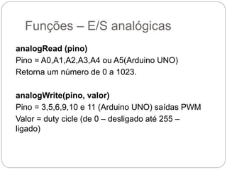 Funções – E/S analógicas
analogRead (pino)
Pino = A0,A1,A2,A3,A4 ou A5(Arduino UNO)
Retorna um número de 0 a 1023.
analogWrite(pino, valor)
Pino = 3,5,6,9,10 e 11 (Arduino UNO) saídas PWM
Valor = duty cicle (de 0 – desligado até 255 –
ligado)
 