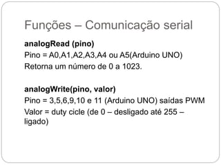 Funções – Comunicação serial
analogRead (pino)
Pino = A0,A1,A2,A3,A4 ou A5(Arduino UNO)
Retorna um número de 0 a 1023.
analogWrite(pino, valor)
Pino = 3,5,6,9,10 e 11 (Arduino UNO) saídas PWM
Valor = duty cicle (de 0 – desligado até 255 –
ligado)
 