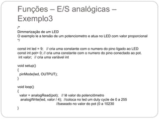 Funções – E/S analógicas –
Exemplo3
/*
Dimmerização de um LED
O exemplo le a tensão de um potenciometro e atua no LED com valor proporcional
*/
const int led = 9; // cria uma constante com o numero do pino ligado ao LED
const int pot= 0; // cria uma constante com o numero do pino conectado ao pot.
int valor; // cria uma variável int
void setup()
{
pinMode(led, OUTPUT);
}
void loop()
{
valor = analogRead(pot); // lê valor do potenciômetro
analogWrite(led, valor / 4); //coloca no led um duty cycle de 0 a 255
//baseado no valor do pot (0 a 10230
}
 