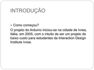 INTRODUÇÃO
 Como começou?
O projeto do Arduino iniciou-se na cidade de Ivrea,
Itália, em 2005, com o intuito de ser um projeto de
baixo custo para estudantes da Interaction Design
Institute Ivrea.
 