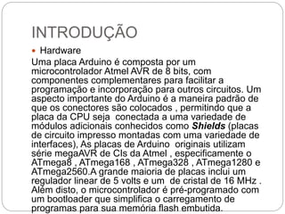 INTRODUÇÃO
 Hardware
Uma placa Arduino é composta por um
microcontrolador Atmel AVR de 8 bits, com
componentes complementares para facilitar a
programação e incorporação para outros circuitos. Um
aspecto importante do Arduino é a maneira padrão de
que os conectores são colocados , permitindo que a
placa da CPU seja conectada a uma variedade de
módulos adicionais conhecidos como Shields (placas
de circuito impresso montadas com uma variedade de
interfaces), As placas de Arduino originais utilizam
série megaAVR de CIs da Atmel , especificamente o
ATmega8 , ATmega168 , ATmega328 , ATmega1280 e
ATmega2560.A grande maioria de placas inclui um
regulador linear de 5 volts e um de cristal de 16 MHz .
Além disto, o microcontrolador é pré-programado com
um bootloader que simplifica o carregamento de
programas para sua memória flash embutida.
 