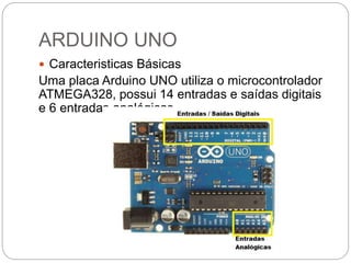ARDUINO UNO
 Caracteristicas Básicas
Uma placa Arduino UNO utiliza o microcontrolador
ATMEGA328, possui 14 entradas e saídas digitais
e 6 entradas analógicas.
 