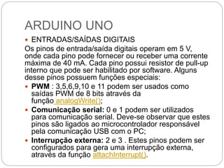 ARDUINO UNO
 ENTRADAS/SAÍDAS DIGITAIS
Os pinos de entrada/saída digitais operam em 5 V,
onde cada pino pode fornecer ou receber uma corrente
máxima de 40 mA. Cada pino possui resistor de pull-up
interno que pode ser habilitado por software. Alguns
desse pinos possuem funções especiais:
 PWM : 3,5,6,9,10 e 11 podem ser usados como
saídas PWM de 8 bits através da
função analogWrite();
 Comunicação serial: 0 e 1 podem ser utilizados
para comunicação serial. Deve-se observar que estes
pinos são ligados ao microcontrolador responsável
pela comunicação USB com o PC;
 Interrupção externa: 2 e 3 . Estes pinos podem ser
configurados para gera uma interrupção externa,
através da função attachInterrupt().
 