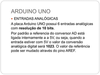 ARDUINO UNO
 ENTRADAS ANALÓGICAS
A placa Arduino UNO possui 6 entradas analógicas
com resolução de 10 bits.
Por padrão a referencia do conversor AD está
ligada internamente a a 5V, ou seja, quando a
entrada estiver com 5V o valor da conversão
analógica digital será 1023. O valor da referência
pode ser mudado através do pino AREF.
 