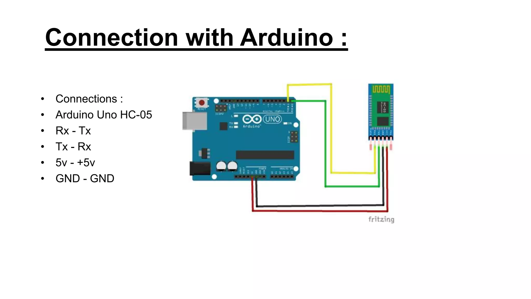 Connection with Arduino :
• Connections :
• Arduino Uno HC-05
• Rx - Tx
• Tx - Rx
• 5v - +5v
• GND - GND
 