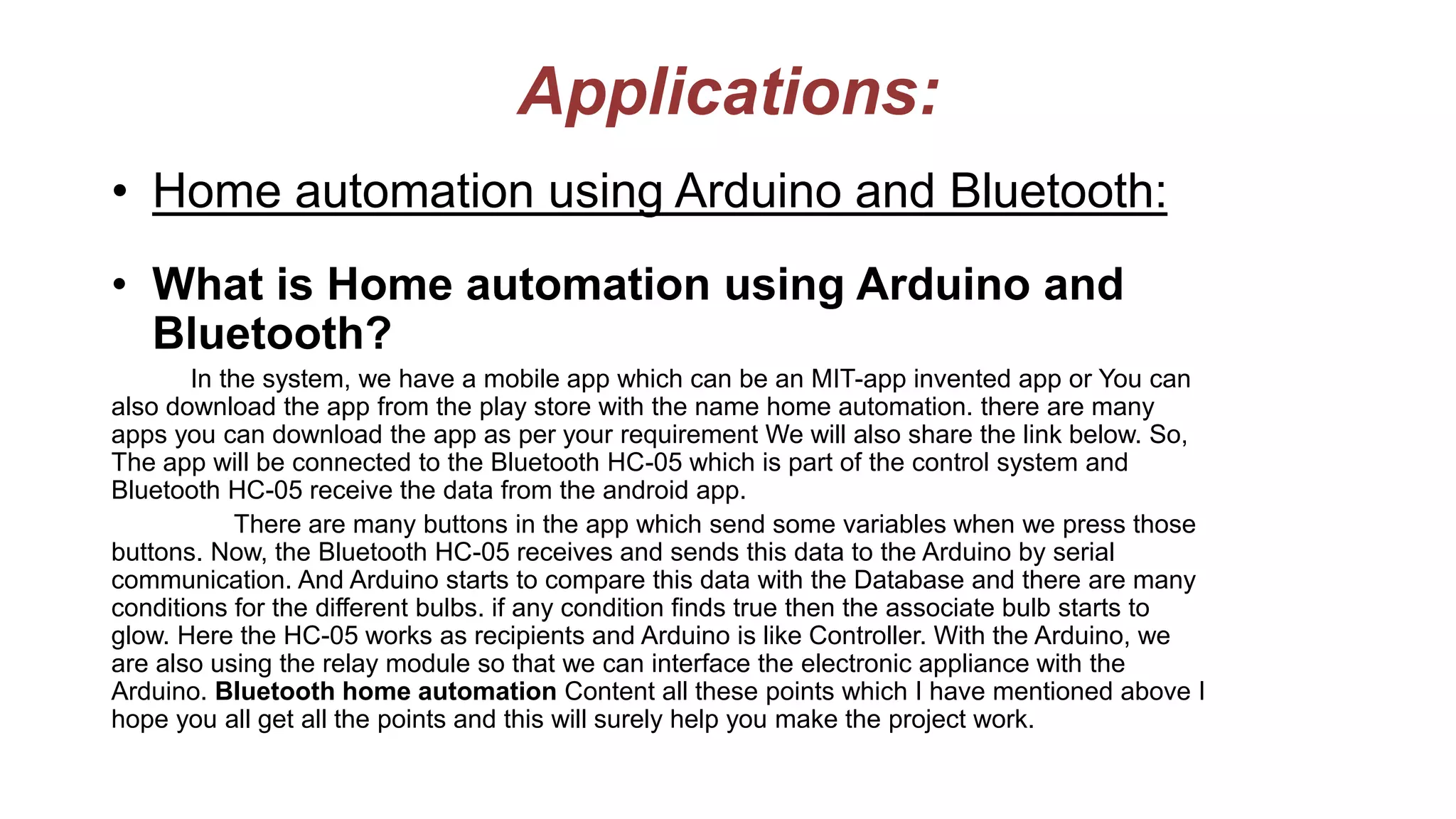 Applications:
• Home automation using Arduino and Bluetooth:
• What is Home automation using Arduino and
Bluetooth?
In the system, we have a mobile app which can be an MIT-app invented app or You can
also download the app from the play store with the name home automation. there are many
apps you can download the app as per your requirement We will also share the link below. So,
The app will be connected to the Bluetooth HC-05 which is part of the control system and
Bluetooth HC-05 receive the data from the android app.
There are many buttons in the app which send some variables when we press those
buttons. Now, the Bluetooth HC-05 receives and sends this data to the Arduino by serial
communication. And Arduino starts to compare this data with the Database and there are many
conditions for the different bulbs. if any condition finds true then the associate bulb starts to
glow. Here the HC-05 works as recipients and Arduino is like Controller. With the Arduino, we
are also using the relay module so that we can interface the electronic appliance with the
Arduino. Bluetooth home automation Content all these points which I have mentioned above I
hope you all get all the points and this will surely help you make the project work.
 