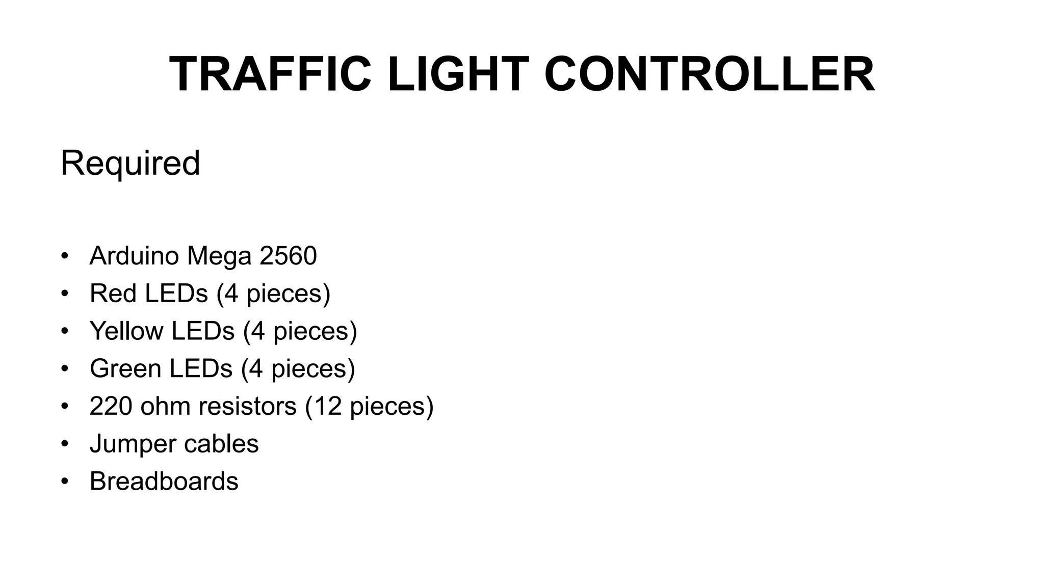 TRAFFIC LIGHT CONTROLLER
Required
• Arduino Mega 2560
• Red LEDs (4 pieces)
• Yellow LEDs (4 pieces)
• Green LEDs (4 pieces)
• 220 ohm resistors (12 pieces)
• Jumper cables
• Breadboards
 