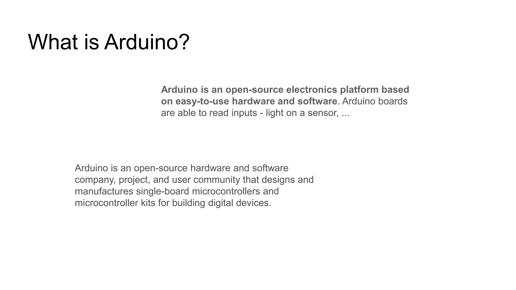 What is Arduino?
Arduino is an open-source hardware and software
company, project, and user community that designs and
manufactures single-board microcontrollers and
microcontroller kits for building digital devices.
Arduino is an open-source electronics platform based
on easy-to-use hardware and software. Arduino boards
are able to read inputs - light on a sensor, ...
 