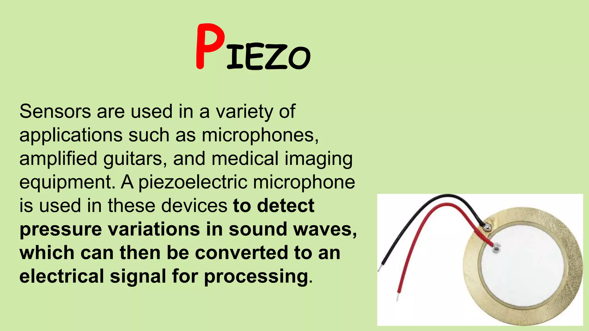 PIEZO
Sensors are used in a variety of
applications such as microphones,
amplified guitars, and medical imaging
equipment. A piezoelectric microphone
is used in these devices to detect
pressure variations in sound waves,
which can then be converted to an
electrical signal for processing.
 