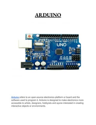 ARDUINO
Arduino refers to an open-source electronics platform or board and the
software used to program it. Arduino is designed to make electronics more
accessible to artists, designers, hobbyists and ayone interested in creating
interactive objects or environments.
 