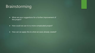 Brainstorming
 What are your suggestions for a further improvement of
this project?
 How could we use it in a more complicated project?
 How can we apply this to what we wave already created?
 