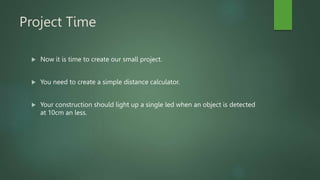 Project Time
 Now it is time to create our small project.
 You need to create a simple distance calculator.
 Your construction should light up a single led when an object is detected
at 10cm an less.
 