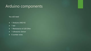 Arduino components
You will need
 1 Arduino UNO R3
 1 led
 1 Restistance of 220 Ohm
 1 Ultrasonic Sensor
 6 Jumber wires
 