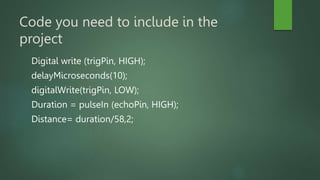 Code you need to include in the
project
Digital write (trigPin, HIGH);
delayMicroseconds(10);
digitalWrite(trigPin, LOW);
Duration = pulseIn (echoPin, HIGH);
Distance= duration/58,2;
 
