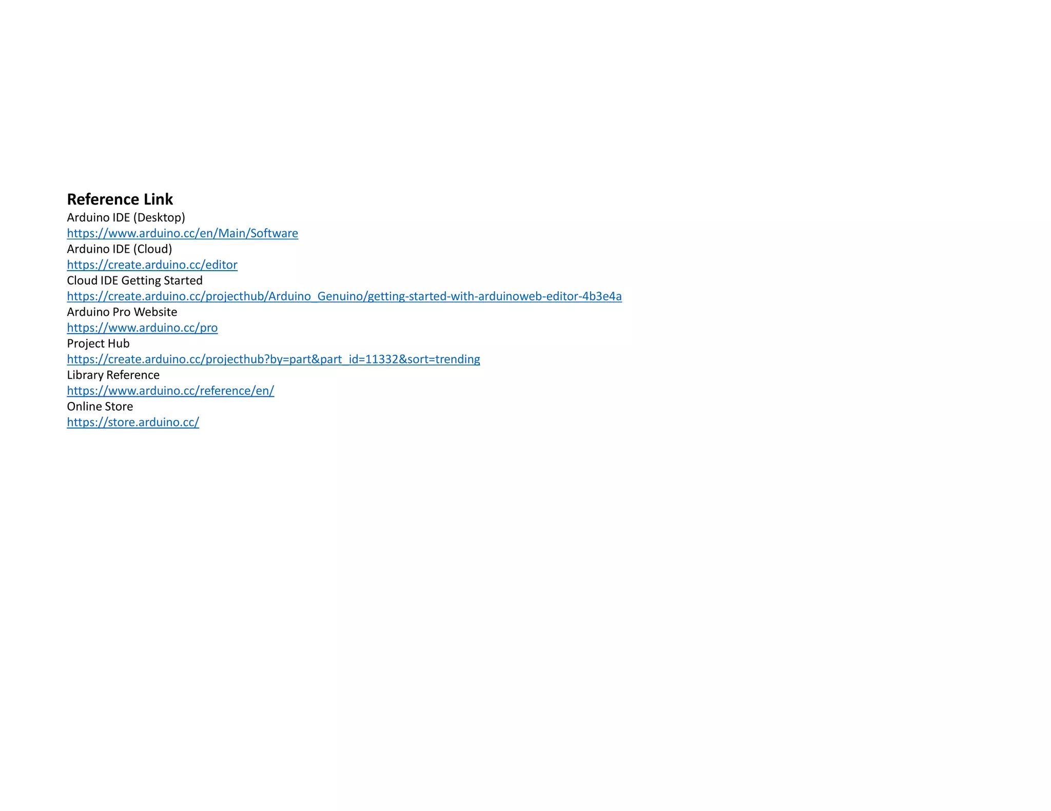 Reference Link
Arduino IDE (Desktop)
https://www.arduino.cc/en/Main/Software
Arduino IDE (Cloud)
https://create.arduino.cc/editor
Cloud IDE Getting Started
https://create.arduino.cc/projecthub/Arduino_Genuino/getting-started-with-arduinoweb-editor-4b3e4a
Arduino Pro Website
https://www.arduino.cc/pro
Project Hub
https://create.arduino.cc/projecthub?by=part&part_id=11332&sort=trending
Library Reference
https://www.arduino.cc/reference/en/
Online Store
https://store.arduino.cc/
 