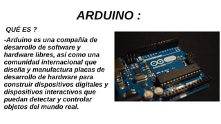 ARDUINO :
QUÉ ES ?
-Arduino es una compañía de
desarrollo de software y
hardware libres, así como una
comunidad internacional que
diseña y manufactura placas de
desarrollo de hardware para
construir dispositivos digitales y
dispositivos interactivos que
puedan detectar y controlar
objetos del mundo real.
 