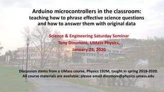 Arduino microcontrollers in the classroom:
teaching how to phrase effective science questions
and how to answer them with original data
Science & Engineering Saturday Seminar
Tony Dinsmore, UMass Physics,
January 25, 2020
Discussion stems from a UMass course, Physics 192M, taught in spring 2018-2020.
All course materials are available; please email dinsmore@physics.umass.edu
 