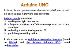 Arduino is an open-source electronics platform based
on easy-to-use hardware and software
Arduino boards are able to
i) read inputs - light on a sensor
ii) a finger on a button, or a Twitter message - and turn it into
an output
iii) activating a motor, turning on an LED
iv) publishing something online.
To do so you use the Arduino programming language (based
on Wiring), and the Arduino Software (IDE), based
on Processing.
 