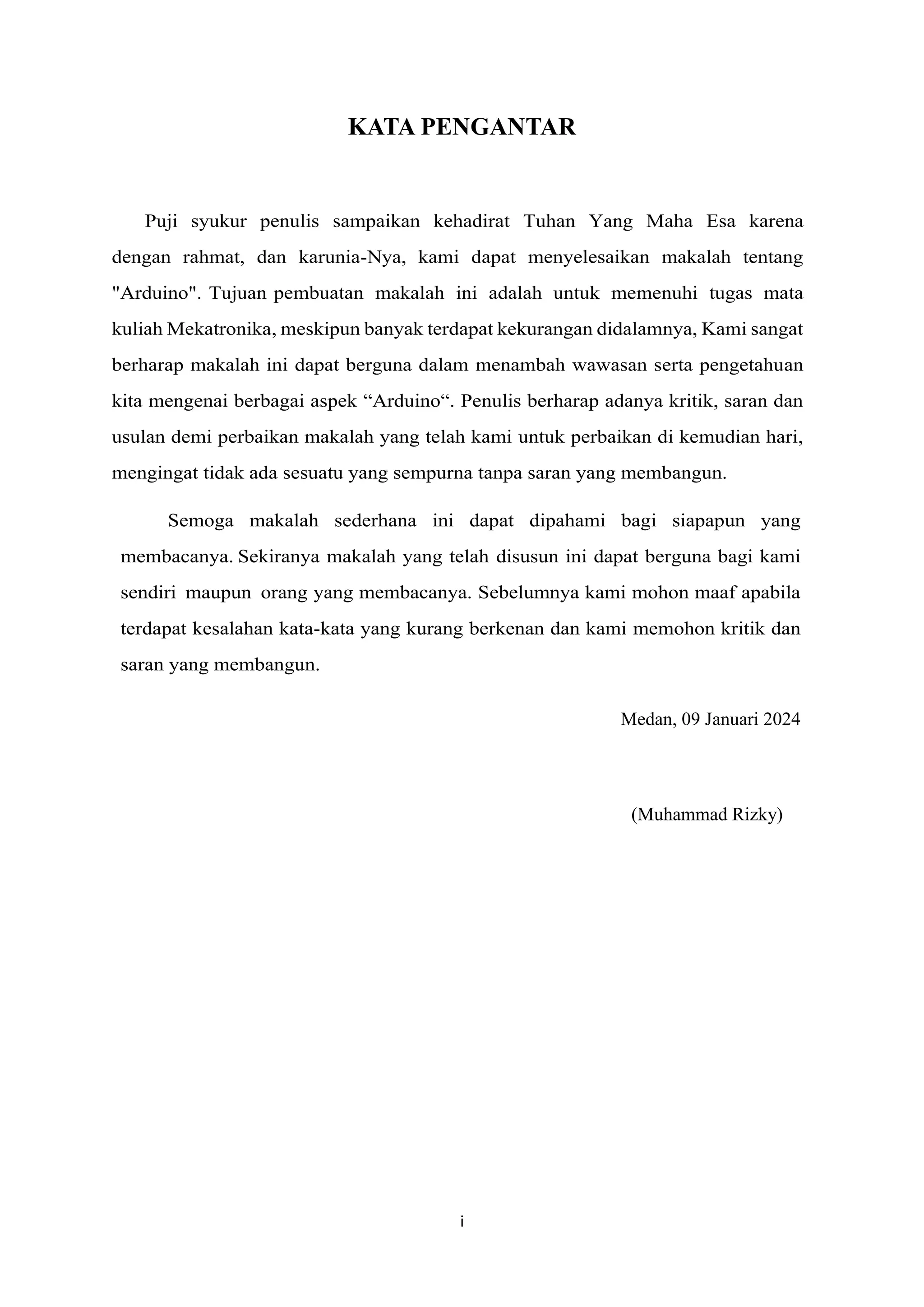 i
KATA PENGANTAR
Puji syukur penulis sampaikan kehadirat Tuhan Yang Maha Esa karena
dengan rahmat, dan karunia-Nya, kami dapat menyelesaikan makalah tentang
"Arduino". Tujuan pembuatan makalah ini adalah untuk memenuhi tugas mata
kuliah Mekatronika, meskipun banyak terdapat kekurangan didalamnya, Kami sangat
berharap makalah ini dapat berguna dalam menambah wawasan serta pengetahuan
kita mengenai berbagai aspek “Arduino“. Penulis berharap adanya kritik, saran dan
usulan demi perbaikan makalah yang telah kami untuk perbaikan di kemudian hari,
mengingat tidak ada sesuatu yang sempurna tanpa saran yang membangun.
Semoga makalah sederhana ini dapat dipahami bagi siapapun yang
membacanya. Sekiranya makalah yang telah disusun ini dapat berguna bagi kami
sendiri maupun orang yang membacanya. Sebelumnya kami mohon maaf apabila
terdapat kesalahan kata-kata yang kurang berkenan dan kami memohon kritik dan
saran yang membangun.
Medan, 09 Januari 2024
(Muhammad Rizky)
 