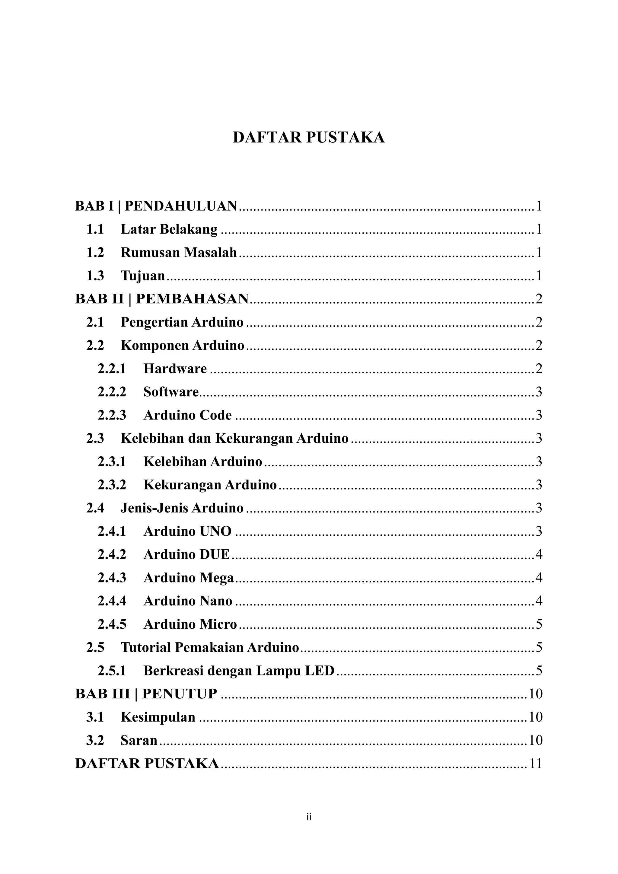 ii
DAFTAR PUSTAKA
BAB I | PENDAHULUAN..................................................................................1
1.1 Latar Belakang .......................................................................................1
1.2 Rumusan Masalah..................................................................................1
1.3 Tujuan......................................................................................................1
BAB II | PEMBAHASAN...............................................................................2
2.1 Pengertian Arduino................................................................................2
2.2 Komponen Arduino................................................................................2
2.2.1 Hardware ..........................................................................................2
2.2.2 Software.............................................................................................3
2.2.3 Arduino Code ...................................................................................3
2.3 Kelebihan dan Kekurangan Arduino...................................................3
2.3.1 Kelebihan Arduino...........................................................................3
2.3.2 Kekurangan Arduino.......................................................................3
2.4 Jenis-Jenis Arduino................................................................................3
2.4.1 Arduino UNO ...................................................................................3
2.4.2 Arduino DUE....................................................................................4
2.4.3 Arduino Mega...................................................................................4
2.4.4 Arduino Nano ...................................................................................4
2.4.5 Arduino Micro..................................................................................5
2.5 Tutorial Pemakaian Arduino.................................................................5
2.5.1 Berkreasi dengan Lampu LED.......................................................5
BAB III | PENUTUP .....................................................................................10
3.1 Kesimpulan ...........................................................................................10
3.2 Saran......................................................................................................10
DAFTAR PUSTAKA.....................................................................................11
 