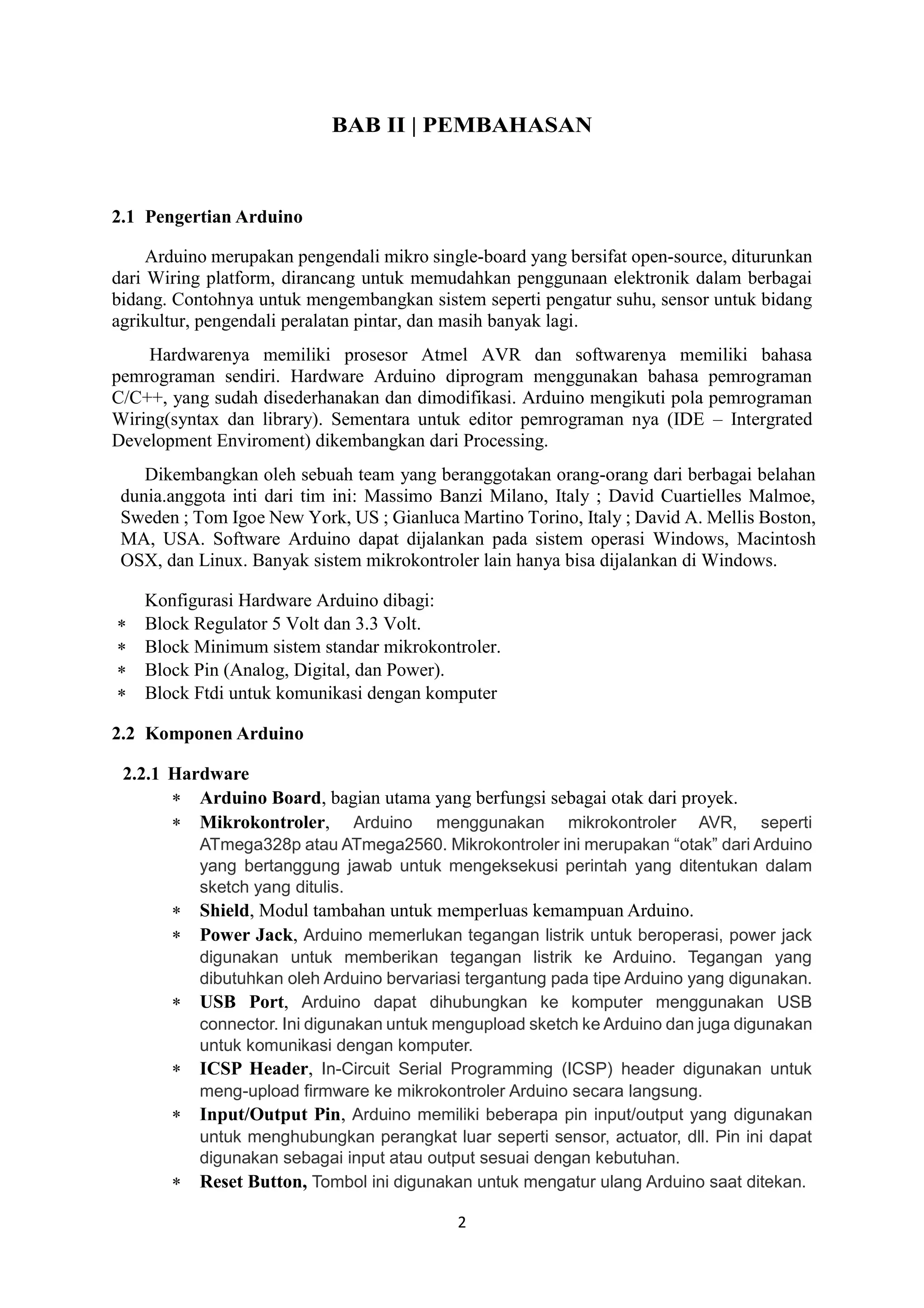 2
BAB II | PEMBAHASAN
2.1 Pengertian Arduino
Arduino merupakan pengendali mikro single-board yang bersifat open-source, diturunkan
dari Wiring platform, dirancang untuk memudahkan penggunaan elektronik dalam berbagai
bidang. Contohnya untuk mengembangkan sistem seperti pengatur suhu, sensor untuk bidang
agrikultur, pengendali peralatan pintar, dan masih banyak lagi.
Hardwarenya memiliki prosesor Atmel AVR dan softwarenya memiliki bahasa
pemrograman sendiri. Hardware Arduino diprogram menggunakan bahasa pemrograman
C/C++, yang sudah disederhanakan dan dimodifikasi. Arduino mengikuti pola pemrograman
Wiring(syntax dan library). Sementara untuk editor pemrograman nya (IDE – Intergrated
Development Enviroment) dikembangkan dari Processing.
Dikembangkan oleh sebuah team yang beranggotakan orang-orang dari berbagai belahan
dunia.anggota inti dari tim ini: Massimo Banzi Milano, Italy ; David Cuartielles Malmoe,
Sweden ; Tom Igoe New York, US ; Gianluca Martino Torino, Italy ; David A. Mellis Boston,
MA, USA. Software Arduino dapat dijalankan pada sistem operasi Windows, Macintosh
OSX, dan Linux. Banyak sistem mikrokontroler lain hanya bisa dijalankan di Windows.
Konfigurasi Hardware Arduino dibagi:
 Block Regulator 5 Volt dan 3.3 Volt.
 Block Minimum sistem standar mikrokontroler.
 Block Pin (Analog, Digital, dan Power).
 Block Ftdi untuk komunikasi dengan komputer
2.2 Komponen Arduino
2.2.1 Hardware
 Arduino Board, bagian utama yang berfungsi sebagai otak dari proyek.
 Mikrokontroler, Arduino menggunakan mikrokontroler AVR, seperti
ATmega328p atau ATmega2560. Mikrokontroler ini merupakan “otak” dari Arduino
yang bertanggung jawab untuk mengeksekusi perintah yang ditentukan dalam
sketch yang ditulis.
 Shield, Modul tambahan untuk memperluas kemampuan Arduino.
 Power Jack, Arduino memerlukan tegangan listrik untuk beroperasi, power jack
digunakan untuk memberikan tegangan listrik ke Arduino. Tegangan yang
dibutuhkan oleh Arduino bervariasi tergantung pada tipe Arduino yang digunakan.
 USB Port, Arduino dapat dihubungkan ke komputer menggunakan USB
connector. Ini digunakan untuk mengupload sketch ke Arduino dan juga digunakan
untuk komunikasi dengan komputer.
 ICSP Header, In-Circuit Serial Programming (ICSP) header digunakan untuk
meng-upload firmware ke mikrokontroler Arduino secara langsung.
 Input/Output Pin, Arduino memiliki beberapa pin input/output yang digunakan
untuk menghubungkan perangkat luar seperti sensor, actuator, dll. Pin ini dapat
digunakan sebagai input atau output sesuai dengan kebutuhan.
 Reset Button, Tombol ini digunakan untuk mengatur ulang Arduino saat ditekan.
 
