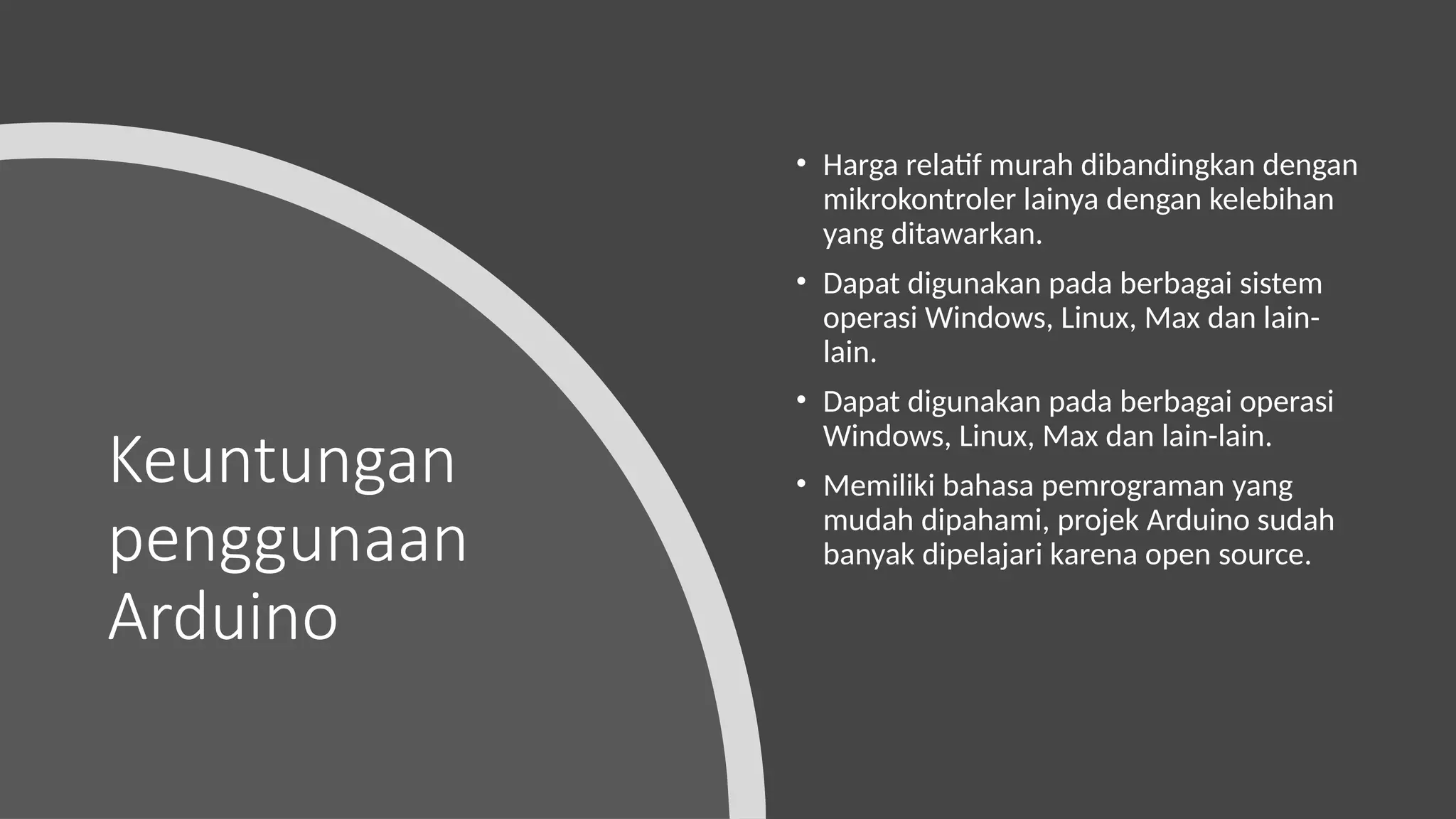 Keuntungan
penggunaan
Arduino
• Harga relatif murah dibandingkan dengan
mikrokontroler lainya dengan kelebihan
yang ditawarkan.
• Dapat digunakan pada berbagai sistem
operasi Windows, Linux, Max dan lain-
lain.
• Dapat digunakan pada berbagai operasi
Windows, Linux, Max dan lain-lain.
• Memiliki bahasa pemrograman yang
mudah dipahami, projek Arduino sudah
banyak dipelajari karena open source.
 