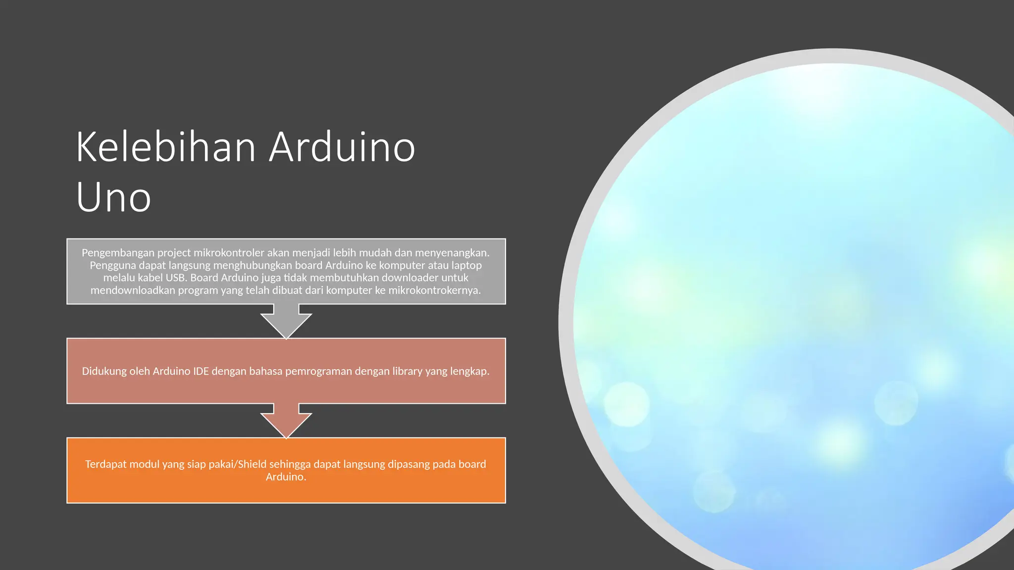 Kelebihan Arduino
Uno
Terdapat modul yang siap pakai/Shield sehingga dapat langsung dipasang pada board
Arduino.
Didukung oleh Arduino IDE dengan bahasa pemrograman dengan library yang lengkap.
Pengembangan project mikrokontroler akan menjadi lebih mudah dan menyenangkan.
Pengguna dapat langsung menghubungkan board Arduino ke komputer atau laptop
melalu kabel USB. Board Arduino juga tidak membutuhkan downloader untuk
mendownloadkan program yang telah dibuat dari komputer ke mikrokontrokernya.
 