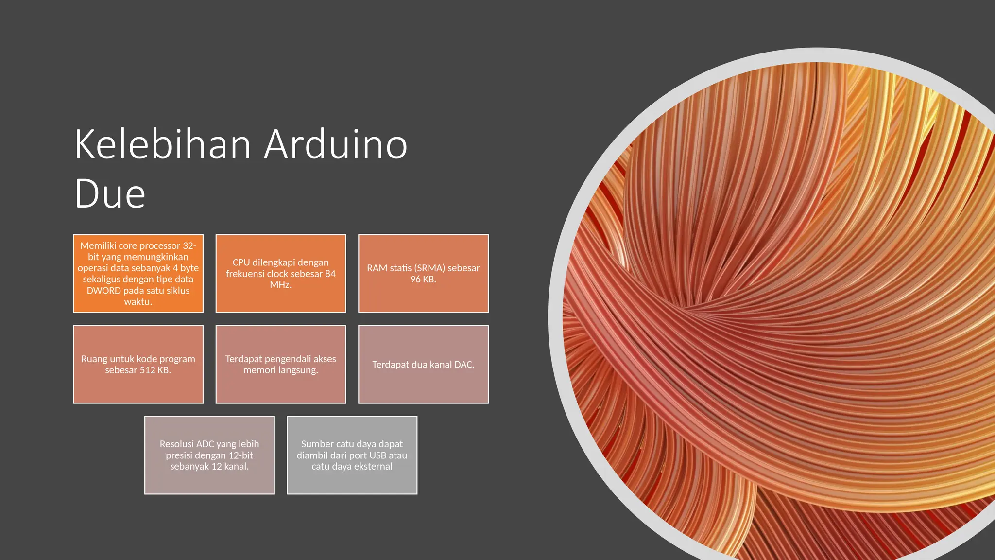 Kelebihan Arduino
Due
Memiliki core processor 32-
bit yang memungkinkan
operasi data sebanyak 4 byte
sekaligus dengan tipe data
DWORD pada satu siklus
waktu.
CPU dilengkapi dengan
frekuensi clock sebesar 84
MHz.
RAM statis (SRMA) sebesar
96 KB.
Ruang untuk kode program
sebesar 512 KB.
Terdapat pengendali akses
memori langsung.
Terdapat dua kanal DAC.
Resolusi ADC yang lebih
presisi dengan 12-bit
sebanyak 12 kanal.
Sumber catu daya dapat
diambil dari port USB atau
catu daya eksternal
 