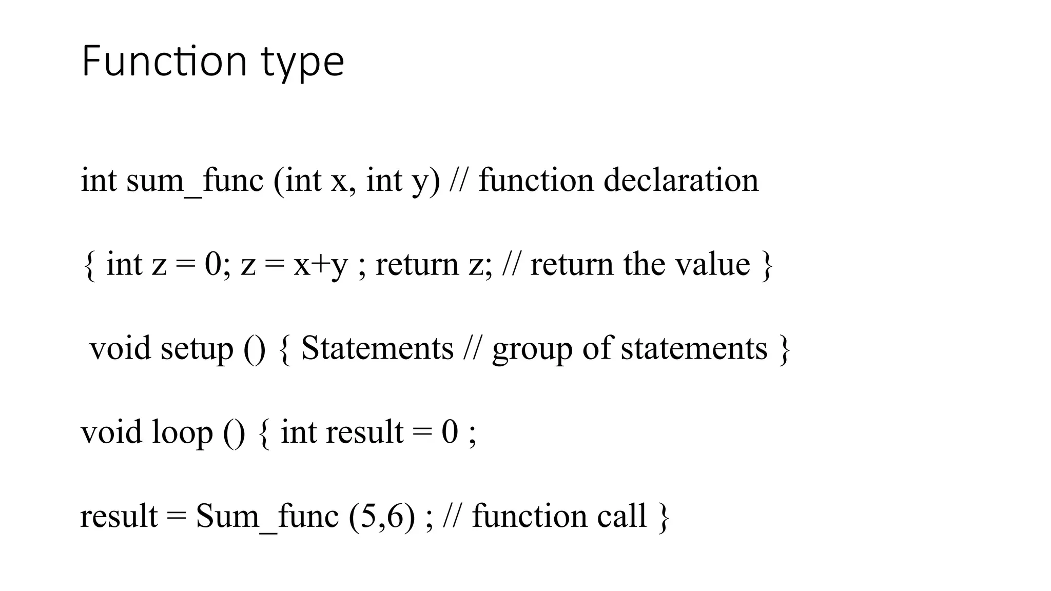 Function type int sum_func (int x, int y) // function declaration { int z = 0; z = x+y ; return z; // return the value } void setup () { Statements // group of statements } void loop () { int result = 0 ; result = Sum_func (5,6) ; // function call } 
