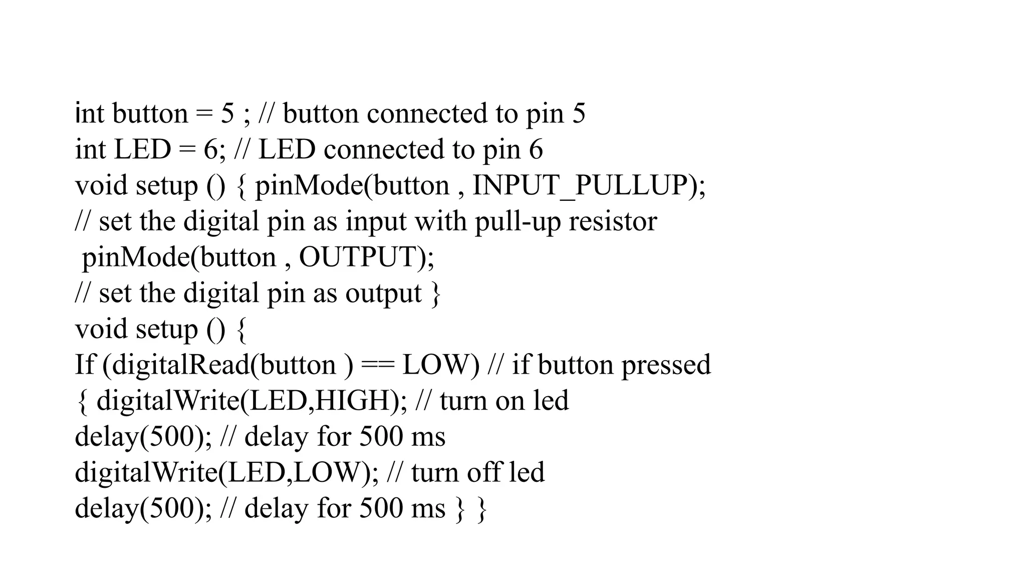 int button = 5 ; // button connected to pin 5 int LED = 6; // LED connected to pin 6 void setup () { pinMode(button , INPUT_PULLUP); // set the digital pin as input with pull-up resistor pinMode(button , OUTPUT); // set the digital pin as output } void setup () { If (digitalRead(button ) == LOW) // if button pressed { digitalWrite(LED,HIGH); // turn on led delay(500); // delay for 500 ms digitalWrite(LED,LOW); // turn off led delay(500); // delay for 500 ms } } 