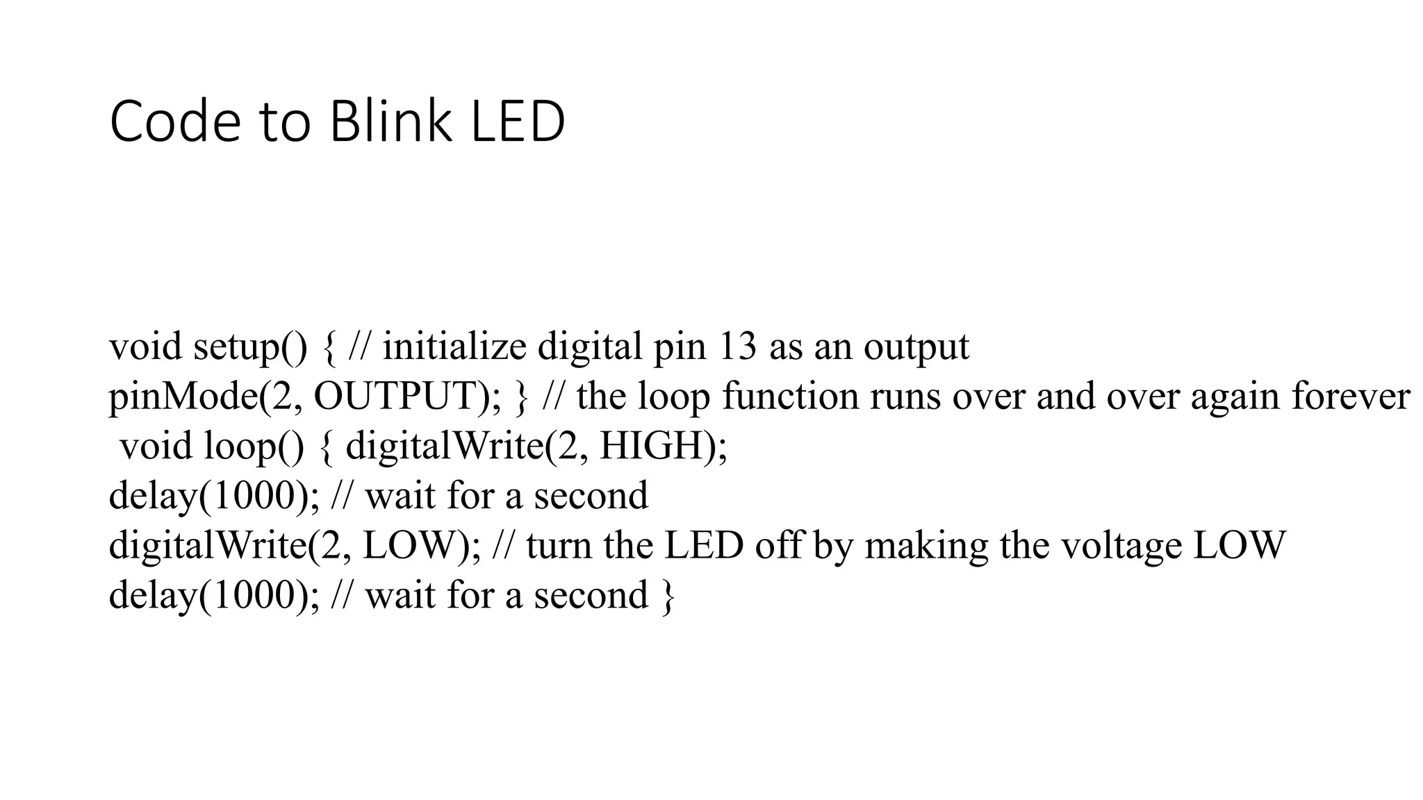 Code to Blink LED void setup() { // initialize digital pin 13 as an output pinMode(2, OUTPUT); } // the loop function runs over and over again forever void loop() { digitalWrite(2, HIGH); delay(1000); // wait for a second digitalWrite(2, LOW); // turn the LED off by making the voltage LOW delay(1000); // wait for a second } 