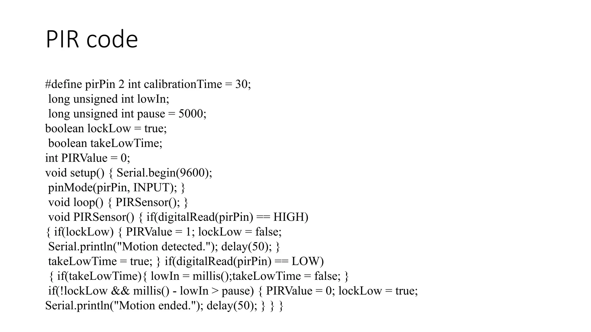 PIR code #define pirPin 2 int calibrationTime = 30; long unsigned int lowIn; long unsigned int pause = 5000; boolean lockLow = true; boolean takeLowTime; int PIRValue = 0; void setup() { Serial.begin(9600); pinMode(pirPin, INPUT); } void loop() { PIRSensor(); } void PIRSensor() { if(digitalRead(pirPin) == HIGH) { if(lockLow) { PIRValue = 1; lockLow = false; Serial.println("Motion detected."); delay(50); } takeLowTime = true; } if(digitalRead(pirPin) == LOW) { if(takeLowTime){ lowIn = millis();takeLowTime = false; } if(!lockLow && millis() - lowIn > pause) { PIRValue = 0; lockLow = true; Serial.println("Motion ended."); delay(50); } } } 