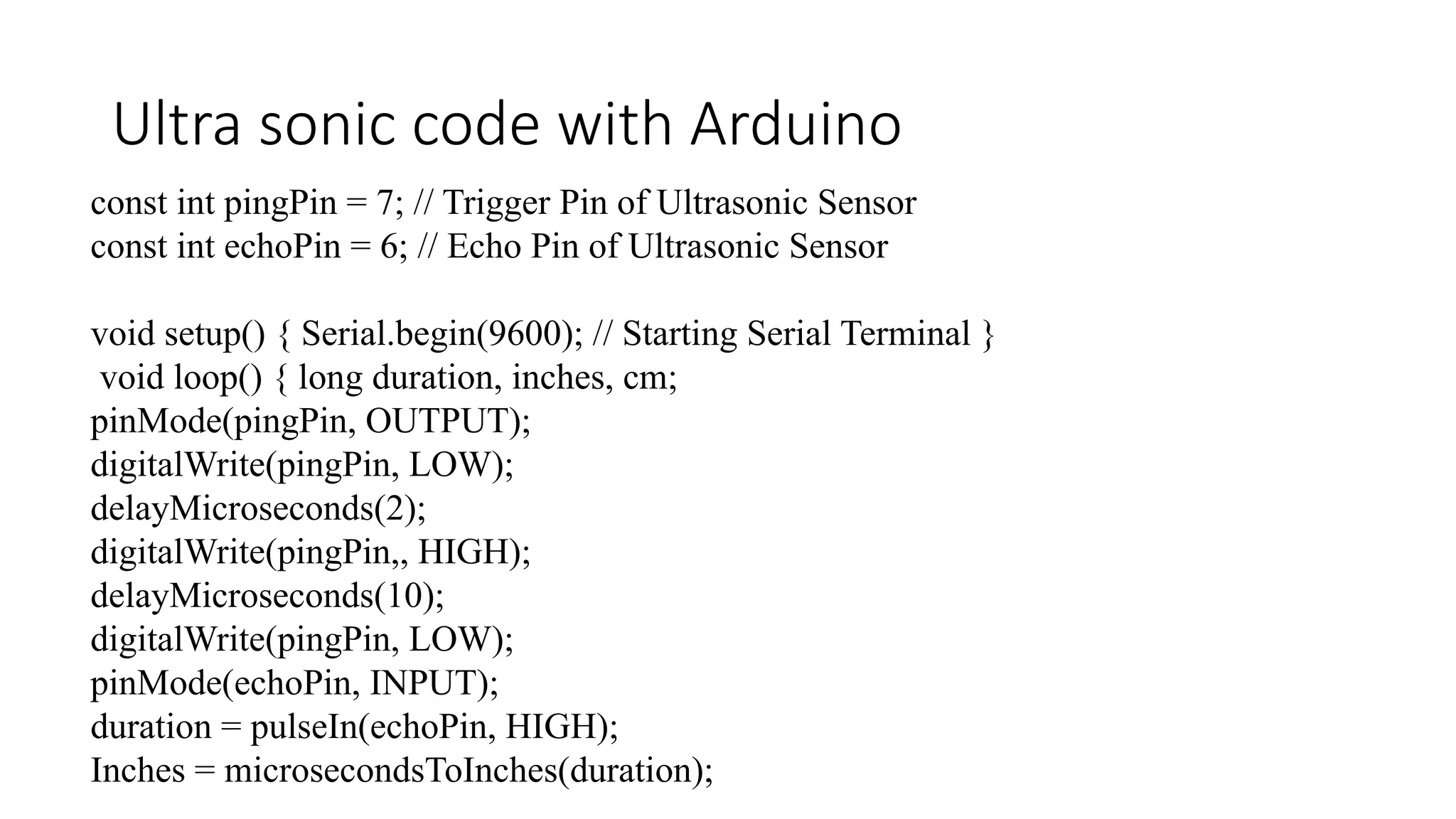 Ultra sonic code with Arduino const int pingPin = 7; // Trigger Pin of Ultrasonic Sensor const int echoPin = 6; // Echo Pin of Ultrasonic Sensor void setup() { Serial.begin(9600); // Starting Serial Terminal } void loop() { long duration, inches, cm; pinMode(pingPin, OUTPUT); digitalWrite(pingPin, LOW); delayMicroseconds(2); digitalWrite(pingPin,, HIGH); delayMicroseconds(10); digitalWrite(pingPin, LOW); pinMode(echoPin, INPUT); duration = pulseIn(echoPin, HIGH); Inches = microsecondsToInches(duration); 