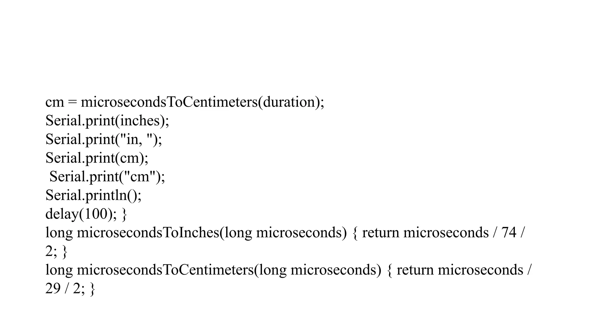 cm = microsecondsToCentimeters(duration); Serial.print(inches); Serial.print("in, "); Serial.print(cm); Serial.print("cm"); Serial.println(); delay(100); } long microsecondsToInches(long microseconds) { return microseconds / 74 / 2; } long microsecondsToCentimeters(long microseconds) { return microseconds / 29 / 2; } 