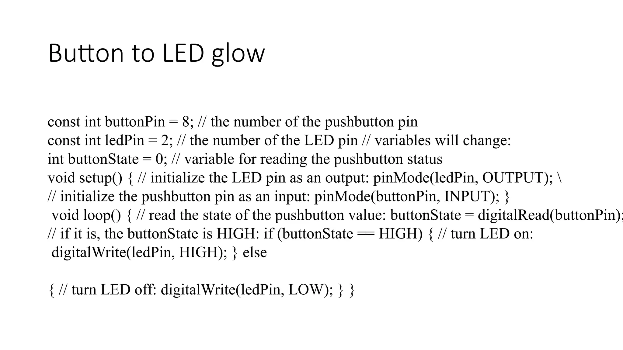 Button to LED glow const int buttonPin = 8; // the number of the pushbutton pin const int ledPin = 2; // the number of the LED pin // variables will change: int buttonState = 0; // variable for reading the pushbutton status void setup() { // initialize the LED pin as an output: pinMode(ledPin, OUTPUT); // initialize the pushbutton pin as an input: pinMode(buttonPin, INPUT); } void loop() { // read the state of the pushbutton value: buttonState = digitalRead(buttonPin); // if it is, the buttonState is HIGH: if (buttonState == HIGH) { // turn LED on: digitalWrite(ledPin, HIGH); } else { // turn LED off: digitalWrite(ledPin, LOW); } } 