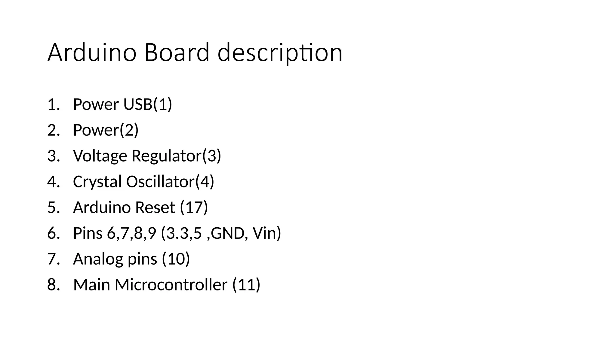 Arduino Board description 1. Power USB(1) 2. Power(2) 3. Voltage Regulator(3) 4. Crystal Oscillator(4) 5. Arduino Reset (17) 6. Pins 6,7,8,9 (3.3,5 ,GND, Vin) 7. Analog pins (10) 8. Main Microcontroller (11) 