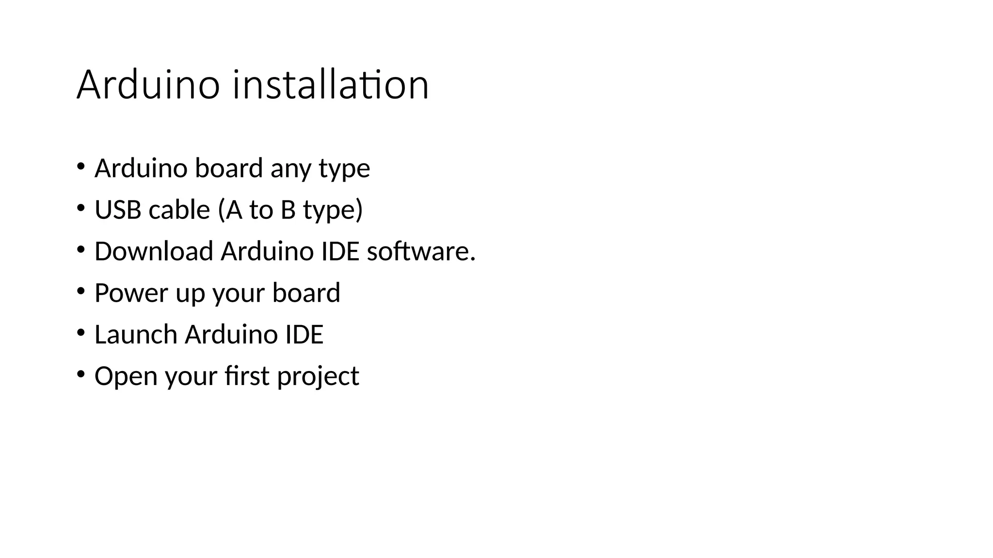 Arduino installation • Arduino board any type • USB cable (A to B type) • Download Arduino IDE software. • Power up your board • Launch Arduino IDE • Open your first project 
