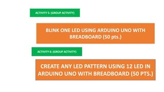 ACTIVITY 5: (GROUP ACTIVITY)
BLINK ONE LED USING ARDUINO UNO WITH
BREADBOARD (50 pts.)
ACTIVITY 6: (GROUP ACTIVITY)
CREATE ANY LED PATTERN USING 12 LED IN
ARDUINO UNO WITH BREADBOARD (50 PTS.)
 