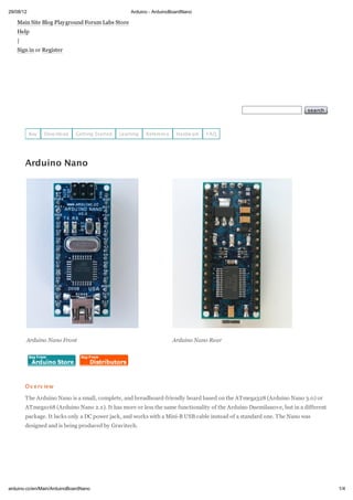 29/08/12                                           Arduino - ArduinoBoardNano

   Main Site Blog Playground Forum Labs Store
   Help
   |
   Sign in or Register




                                                                                                                      search



           Buy   Dow nload   Getting Started   Learning   Reference    Hardw are   FAQ




       Arduino Nano




       Arduino Nano Front                                             Arduino Nano Rear




       Ov erv iew

       The Arduino Nano is a small, complete, and breadboard-friendly board based on the ATmega328 (Arduino Nano 3.0) or
       ATmega168 (Arduino Nano 2.x). It has more or less the same functionality of the Arduino Duemilanove, but in a different
       package. It lacks only a DC power jack, and works with a Mini-B USB cable instead of a standard one. The Nano was
       designed and is being produced by Gravitech.




arduino.cc/en/Main/ArduinoBoardNano                                                                                              1/4
 