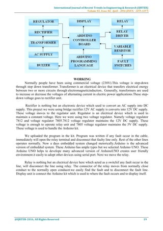 International Journal of Recent Trends in Engineering & Research (IJRTER)
Volume 02, Issue 04; April - 2016 [ISSN: 2455-1457]
@IJRTER-2016, All Rights Reserved 19
WORKING
Normally people have been using commercial voltage (230V).This voltage is step-down
through step down transformer. Transformer is an electrical device that transfers electrical energy
between two or more circuits through electromagneticinduction.. Generally, transformers are used
to increase or decrease the voltages of alternating current in electric power applications.These step-
down voltage goes to rectifier unit.
Rectifier is nothing but an electronic device which used to convert an AC supply into DC
supply. This project we were using bridge rectifier.12V AC supply is converts into 12V DC supply.
These voltage moves to the regulator unit. Regulator is an electrical device which is used to
maintain a constant voltage. Here we were using two voltage regulator. Namely voltage regulator
7812 and voltage regulator 7805.7812 voltage regulator maintains the 12V DC supply. These
voltage is enough to operate relay unit and 7805 voltage regulator maintains the 5V DC supply.
These voltage is used to handle the Arduino kit.
We uploaded the program in the kit. Program was written if any fault occur in the cable,
immediately will open the relay terminal and disconnect that faulty line only. Rest of the other lines
operates normally. Now a days embedded system changed metorically.Arduino is the advanced
version of embedded system. These Arduino has ample types but we selected Arduino UNO. These
Arduino UNO helps to develope many advanced version of ArduinoUNO creates user friendly
environment.it easily to adopt other devices using serial port. Next we move the relay.
Relay is nothing but an electrical device here which acted as a switchif any fault occur in the
line, will disconnect the line using relay. The connector of the relay moves from normally close
conduct to the normally open conducet.we easily find the fault and to disconnect the fault line.
Display unit is connect the Arduino kit which is used to where the fault occurs and to display itself.
 