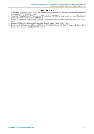 International Journal of Recent Trends in Engineering & Research (IJRTER)
Volume 02, Issue 04; April - 2016 [ISSN: 2455-1457]
@IJRTER-2016, All Rights Reserved 21
REFERENCES
1. Raghu Raja Kalia,Preeti Abrol, ’Design and implementation of wireless live wire fault detector and protection in
remote areas’,IEEE,(2014),vol. 97,No.17
2. Touaibia.I, Azzag.E, Narjes.O,’Presentation of HVA faults in SONELGAZ underground network and methods of
faults diagnostic and faults location’,IEEE,(2014).
3. Pooja.P.S, Lekshmi.M,’Fault detection technique to pinpoint incipient fault for Underground cables, IEEE(2015),
vol.3.
4. Dhekale.P.M,Bhise.S.S,’Underground Cable Fault Distance Locator’, IJIER,(2015),Vol.2..
5. Darvhankar.G.S,Gharpande.A.S,Bhope.S.D,Meshram.A.S,Bobad.A,’Study of 3-ph Underground Cable Fault
Locator Using Acoustic Method’,SJIF,(2015),Vol. 2.
 