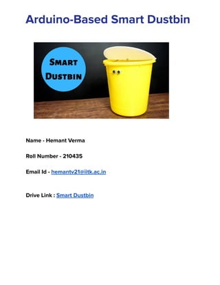 ‭
Arduino-Based Smart Dustbin‬
‭
Name - Hemant Verma‬
‭
Roll Number - 210435‬
‭
Email Id -‬‭
hemantv21@iitk.ac.in‬
‭
Drive Link :‬‭
Smart Dustbin‬
 