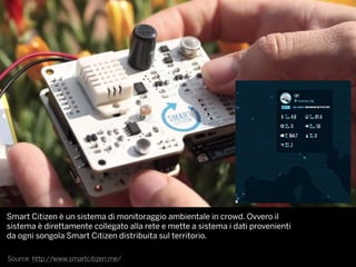 Source: http://www.smartcitizen.me/
Smart Citizen è un sistema di monitoraggio ambientale in crowd. Ovvero il
sistema è direttamente collegato alla rete e mette a sistema i dati provenienti
da ogni songola Smart Citizen distribuita sul territorio.
 